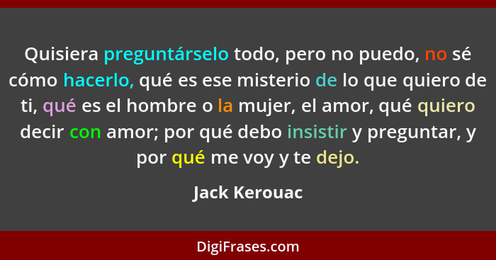 Quisiera preguntárselo todo, pero no puedo, no sé cómo hacerlo, qué es ese misterio de lo que quiero de ti, qué es el hombre o la mujer... - Jack Kerouac