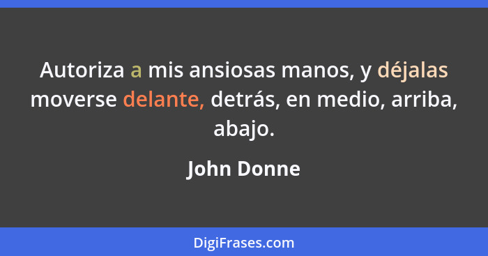 Autoriza a mis ansiosas manos, y déjalas moverse delante, detrás, en medio, arriba, abajo.... - John Donne