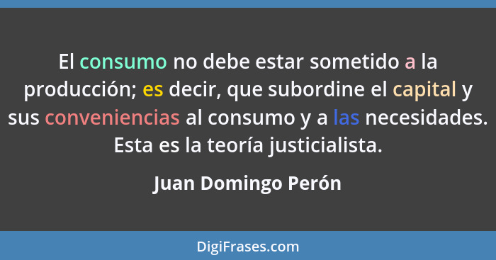 El consumo no debe estar sometido a la producción; es decir, que subordine el capital y sus conveniencias al consumo y a las nece... - Juan Domingo Perón