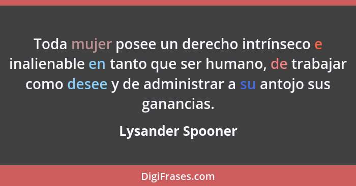 Toda mujer posee un derecho intrínseco e inalienable en tanto que ser humano, de trabajar como desee y de administrar a su antojo s... - Lysander Spooner