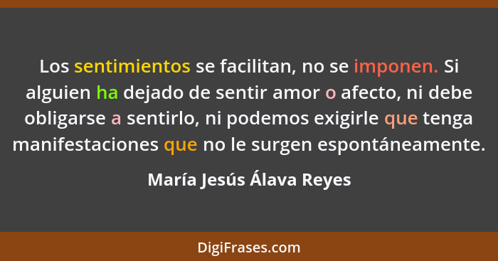 Los sentimientos se facilitan, no se imponen. Si alguien ha dejado de sentir amor o afecto, ni debe obligarse a sentirlo, ni... - María Jesús Álava Reyes