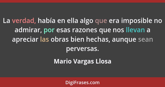 La verdad, había en ella algo que era imposible no admirar, por esas razones que nos llevan a apreciar las obras bien hechas, aun... - Mario Vargas Llosa