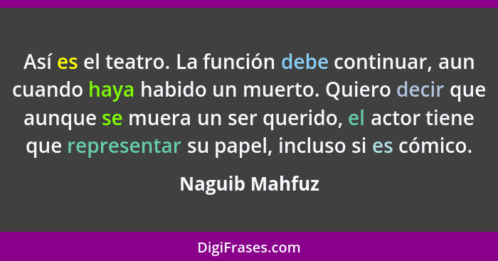 Así es el teatro. La función debe continuar, aun cuando haya habido un muerto. Quiero decir que aunque se muera un ser querido, el act... - Naguib Mahfuz