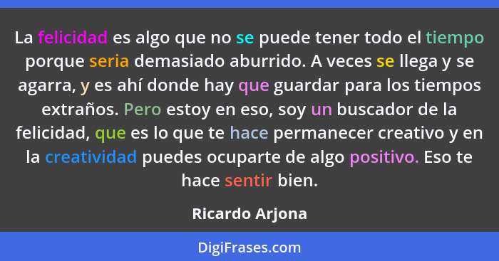 La felicidad es algo que no se puede tener todo el tiempo porque seria demasiado aburrido. A veces se llega y se agarra, y es ahí don... - Ricardo Arjona