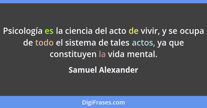 Psicología es la ciencia del acto de vivir, y se ocupa de todo el sistema de tales actos, ya que constituyen la vida mental.... - Samuel Alexander