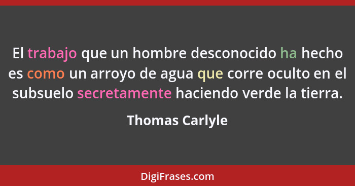 El trabajo que un hombre desconocido ha hecho es como un arroyo de agua que corre oculto en el subsuelo secretamente haciendo verde l... - Thomas Carlyle