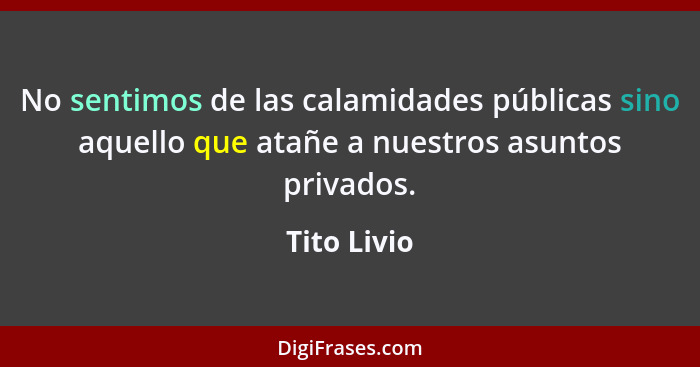 No sentimos de las calamidades públicas sino aquello que atañe a nuestros asuntos privados.... - Tito Livio