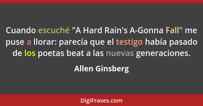 Cuando escuché "A Hard Rain's A-Gonna Fall" me puse a llorar: parecía que el testigo había pasado de los poetas beat a las nuevas gen... - Allen Ginsberg