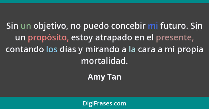 Sin un objetivo, no puedo concebir mi futuro. Sin un propósito, estoy atrapado en el presente, contando los días y mirando a la cara a mi pr... - Amy Tan