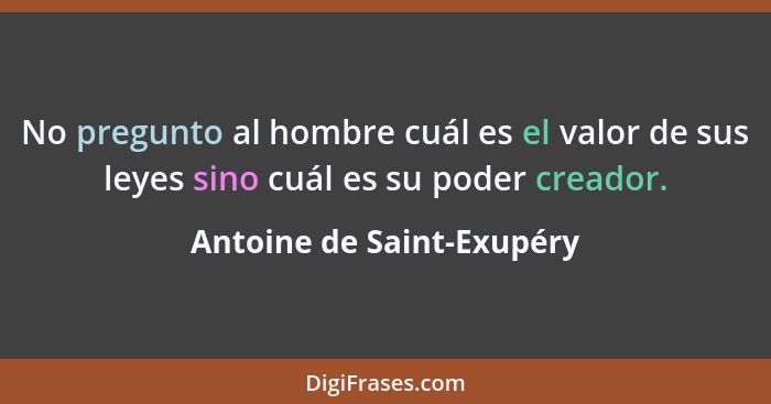 No pregunto al hombre cuál es el valor de sus leyes sino cuál es su poder creador.... - Antoine de Saint-Exupéry