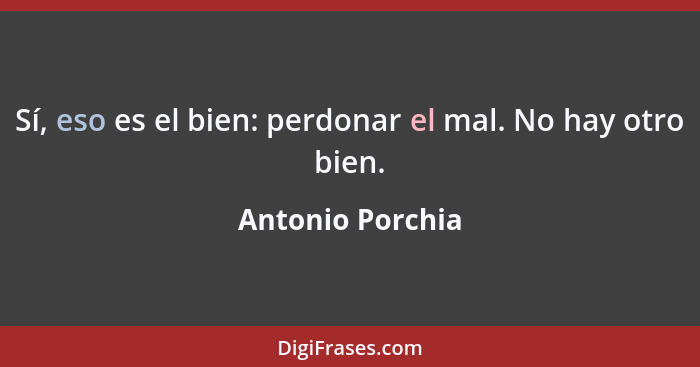 Sí, eso es el bien: perdonar el mal. No hay otro bien.... - Antonio Porchia