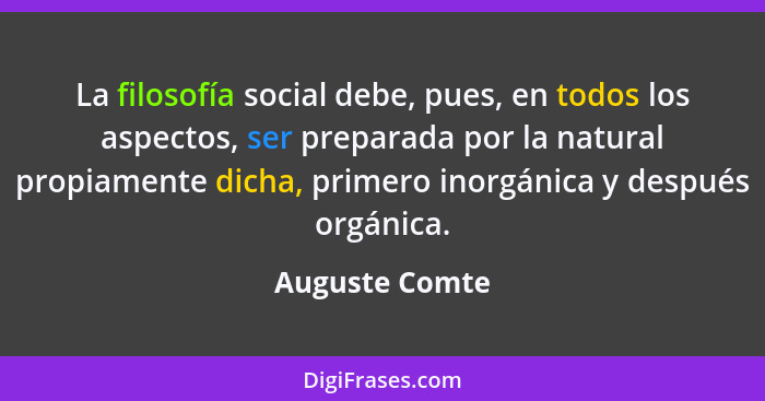 La filosofía social debe, pues, en todos los aspectos, ser preparada por la natural propiamente dicha, primero inorgánica y después or... - Auguste Comte