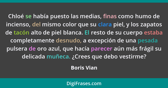 Chloé se había puesto las medias, finas como humo de incienso, del mismo color que su clara piel, y los zapatos de tacón alto de piel bla... - Boris Vian