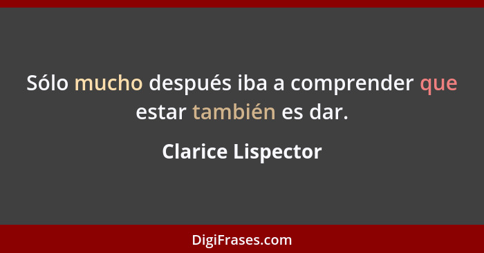 Sólo mucho después iba a comprender que estar también es dar.... - Clarice Lispector