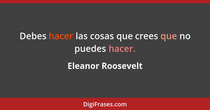 Debes hacer las cosas que crees que no puedes hacer.... - Eleanor Roosevelt