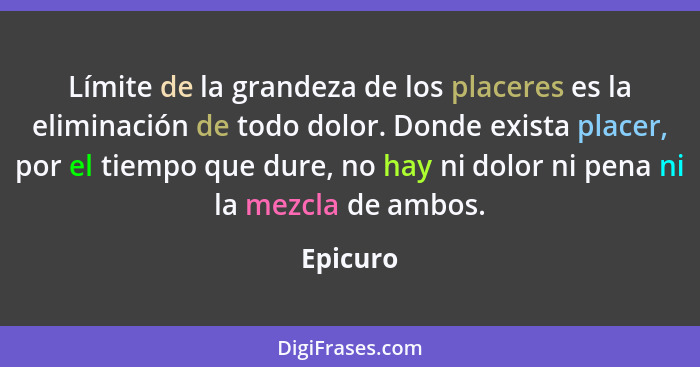 Límite de la grandeza de los placeres es la eliminación de todo dolor. Donde exista placer, por el tiempo que dure, no hay ni dolor ni pena... - Epicuro