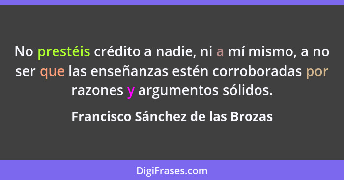 No prestéis crédito a nadie, ni a mí mismo, a no ser que las enseñanzas estén corroboradas por razones y argumentos... - Francisco Sánchez de las Brozas