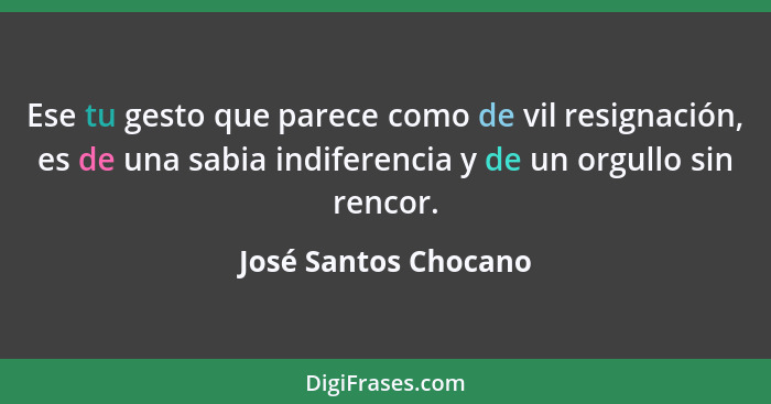 Ese tu gesto que parece como de vil resignación, es de una sabia indiferencia y de un orgullo sin rencor.... - José Santos Chocano