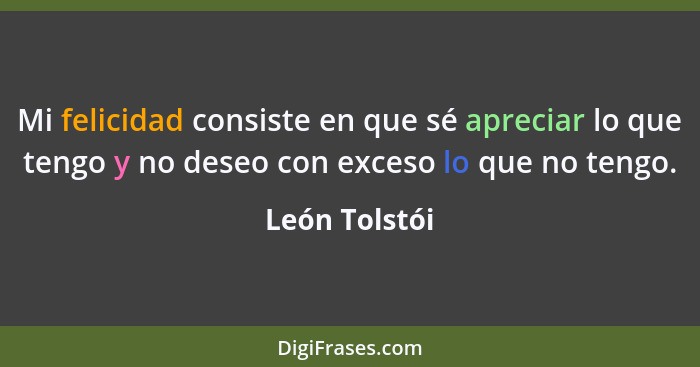 Mi felicidad consiste en que sé apreciar lo que tengo y no deseo con exceso lo que no tengo.... - León Tolstói