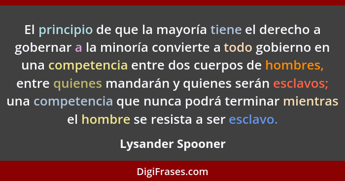 El principio de que la mayoría tiene el derecho a gobernar a la minoría convierte a todo gobierno en una competencia entre dos cuer... - Lysander Spooner