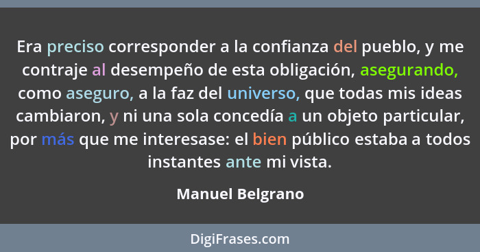 Era preciso corresponder a la confianza del pueblo, y me contraje al desempeño de esta obligación, asegurando, como aseguro, a la fa... - Manuel Belgrano