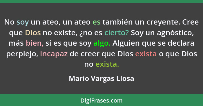 No soy un ateo, un ateo es también un creyente. Cree que Dios no existe, ¿no es cierto? Soy un agnóstico, más bien, si es que soy... - Mario Vargas Llosa