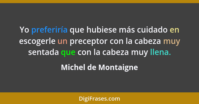 Yo preferiría que hubiese más cuidado en escogerle un preceptor con la cabeza muy sentada que con la cabeza muy llena.... - Michel de Montaigne