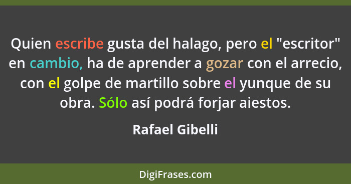 Quien escribe gusta del halago, pero el "escritor" en cambio, ha de aprender a gozar con el arrecio, con el golpe de martillo sobre e... - Rafael Gibelli