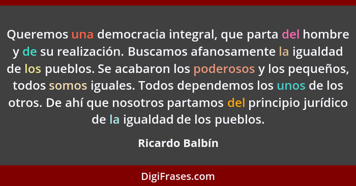 Queremos una democracia integral, que parta del hombre y de su realización. Buscamos afanosamente la igualdad de los pueblos. Se acab... - Ricardo Balbín