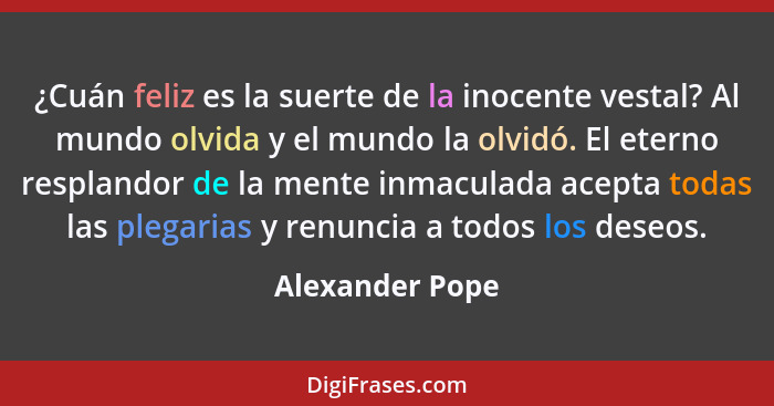 ¿Cuán feliz es la suerte de la inocente vestal? Al mundo olvida y el mundo la olvidó. El eterno resplandor de la mente inmaculada ace... - Alexander Pope