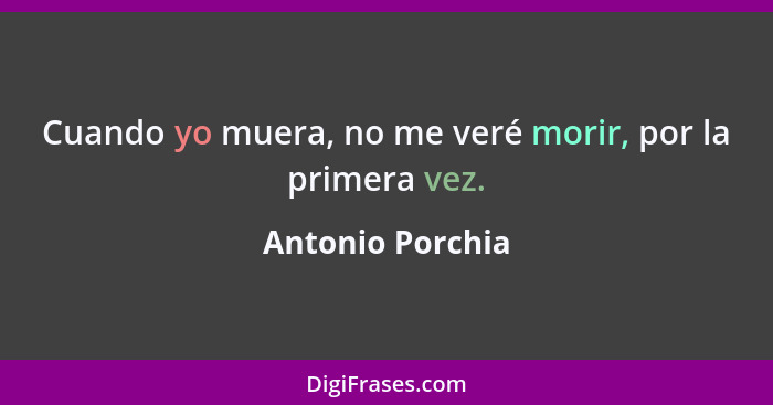 Cuando yo muera, no me veré morir, por la primera vez.... - Antonio Porchia