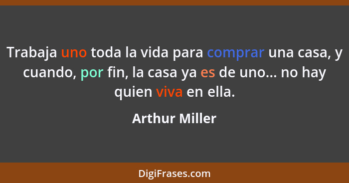 Trabaja uno toda la vida para comprar una casa, y cuando, por fin, la casa ya es de uno... no hay quien viva en ella.... - Arthur Miller