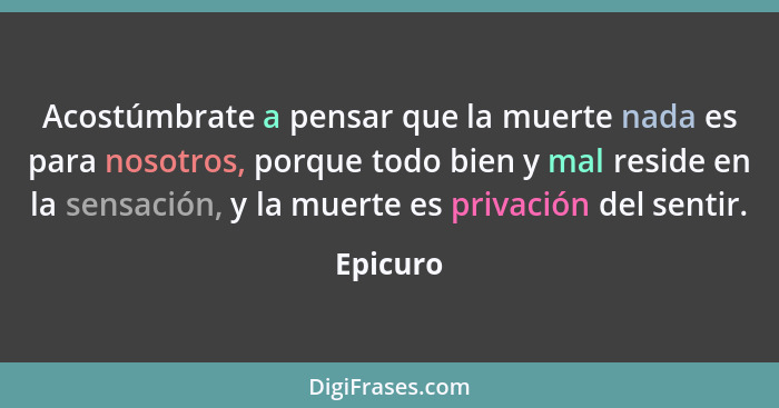 Acostúmbrate a pensar que la muerte nada es para nosotros, porque todo bien y mal reside en la sensación, y la muerte es privación del senti... - Epicuro