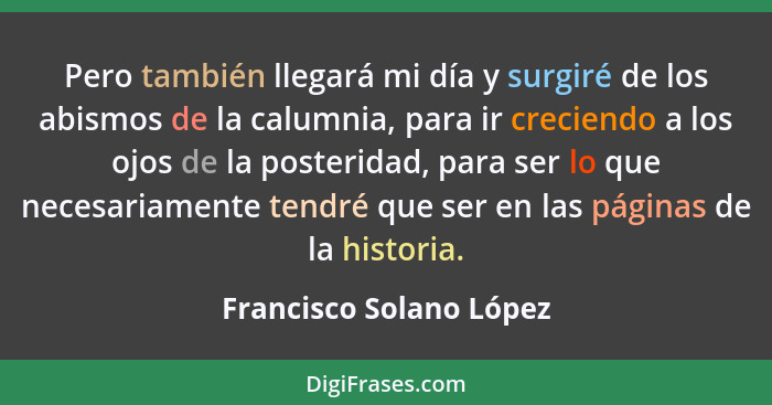 Pero también llegará mi día y surgiré de los abismos de la calumnia, para ir creciendo a los ojos de la posteridad, para ser... - Francisco Solano López