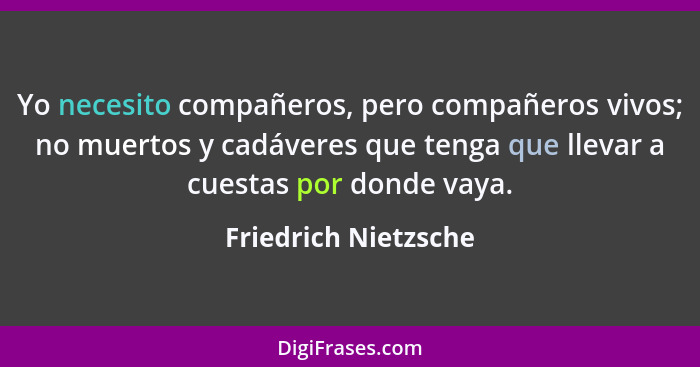 Yo necesito compañeros, pero compañeros vivos; no muertos y cadáveres que tenga que llevar a cuestas por donde vaya.... - Friedrich Nietzsche