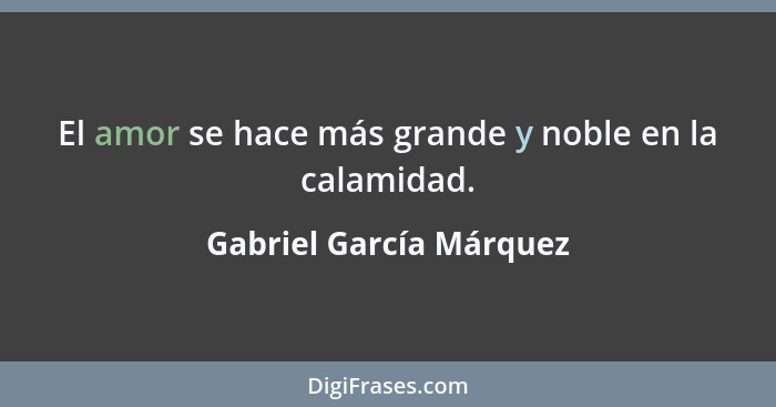 El amor se hace más grande y noble en la calamidad.... - Gabriel García Márquez