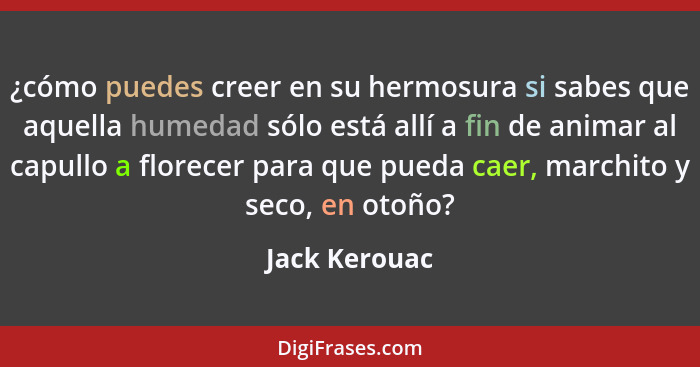 ¿cómo puedes creer en su hermosura si sabes que aquella humedad sólo está allí a fin de animar al capullo a florecer para que pueda cae... - Jack Kerouac