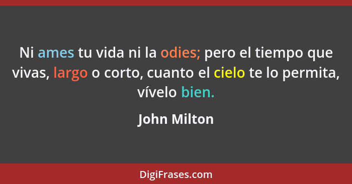 Ni ames tu vida ni la odies; pero el tiempo que vivas, largo o corto, cuanto el cielo te lo permita, vívelo bien.... - John Milton