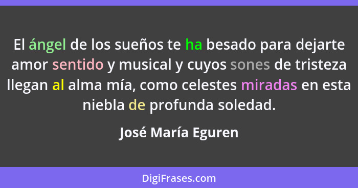 El ángel de los sueños te ha besado para dejarte amor sentido y musical y cuyos sones de tristeza llegan al alma mía, como celeste... - José María Eguren