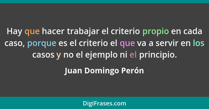 Hay que hacer trabajar el criterio propio en cada caso, porque es el criterio el que va a servir en los casos y no el ejemplo ni... - Juan Domingo Perón