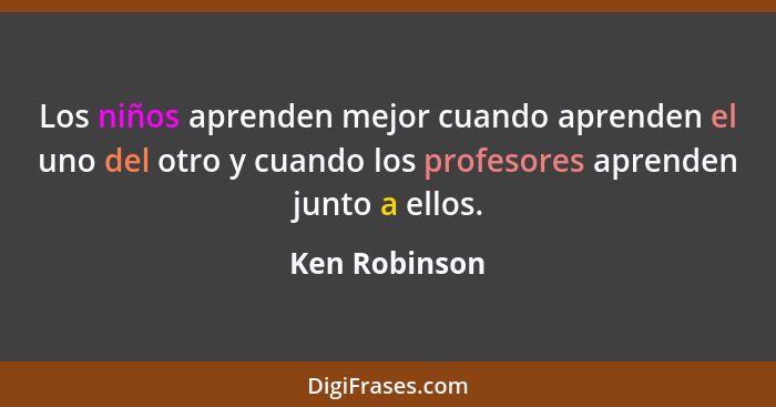 Los niños aprenden mejor cuando aprenden el uno del otro y cuando los profesores aprenden junto a ellos.... - Ken Robinson