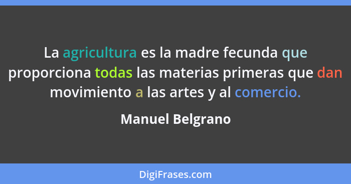 La agricultura es la madre fecunda que proporciona todas las materias primeras que dan movimiento a las artes y al comercio.... - Manuel Belgrano