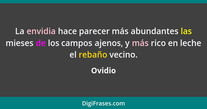 La envidia hace parecer más abundantes las mieses de los campos ajenos, y más rico en leche el rebaño vecino.... - Ovidio