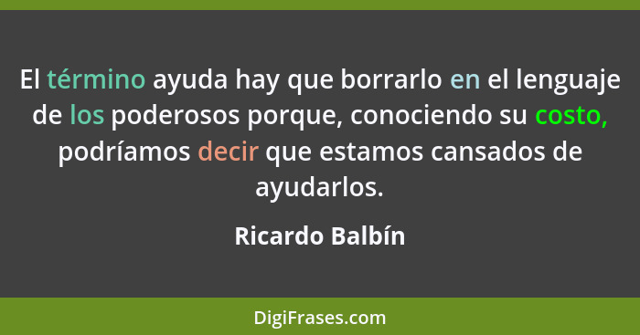 El término ayuda hay que borrarlo en el lenguaje de los poderosos porque, conociendo su costo, podríamos decir que estamos cansados d... - Ricardo Balbín