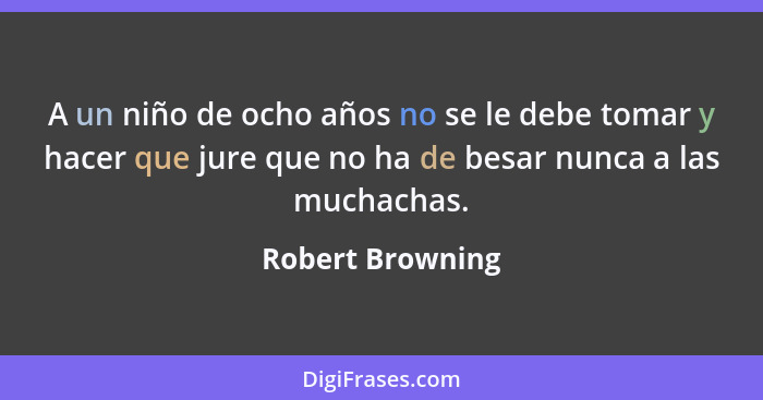 A un niño de ocho años no se le debe tomar y hacer que jure que no ha de besar nunca a las muchachas.... - Robert Browning