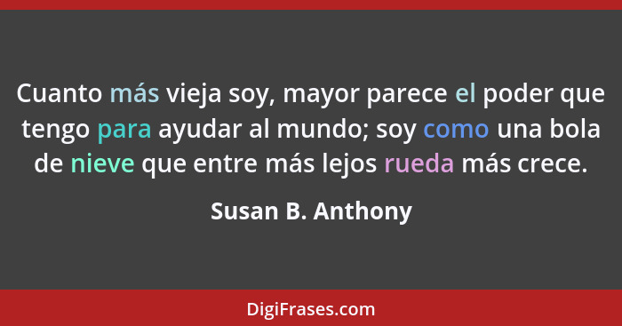 Cuanto más vieja soy, mayor parece el poder que tengo para ayudar al mundo; soy como una bola de nieve que entre más lejos rueda má... - Susan B. Anthony