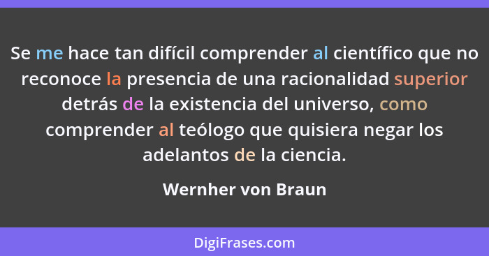 Se me hace tan difícil comprender al científico que no reconoce la presencia de una racionalidad superior detrás de la existencia... - Wernher von Braun