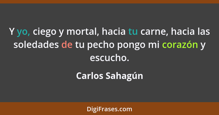 Y yo, ciego y mortal, hacia tu carne, hacia las soledades de tu pecho pongo mi corazón y escucho.... - Carlos Sahagún