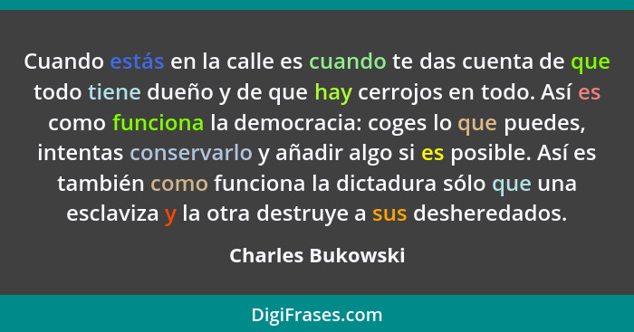 Cuando estás en la calle es cuando te das cuenta de que todo tiene dueño y de que hay cerrojos en todo. Así es como funciona la dem... - Charles Bukowski