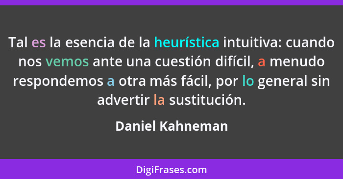 Tal es la esencia de la heurística intuitiva: cuando nos vemos ante una cuestión difícil, a menudo respondemos a otra más fácil, por... - Daniel Kahneman
